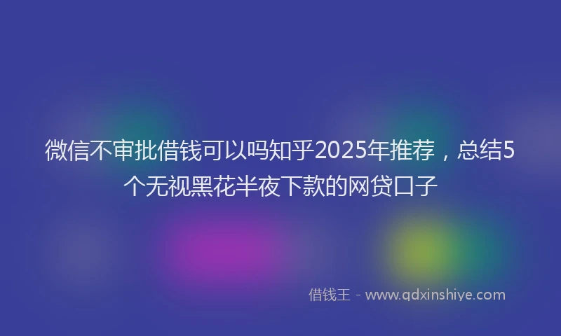 微信不审批借钱可以吗知乎2025年推荐，总结5个无视黑花半夜下款的网贷口子