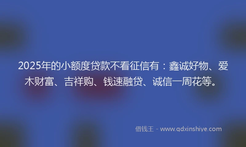 2025年的小额度贷款不看征信有：鑫诚好物、爱木财富、吉祥购、钱速融贷、诚信一周花等。