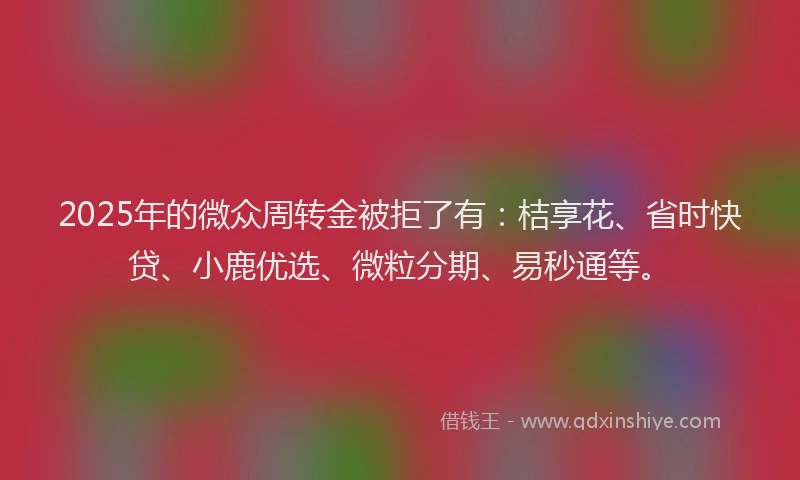 2025年的微众周转金被拒了有：桔享花、省时快贷、小鹿优选、微粒分期、易秒通等。