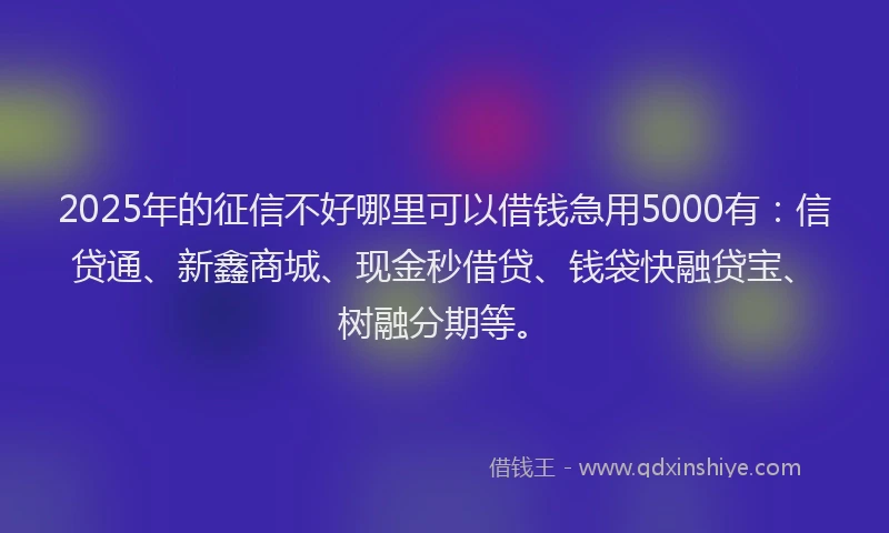 2025年的征信不好哪里可以借钱急用5000有：信贷通、新鑫商城、现金秒借贷、钱袋快融贷宝、树融分期等。