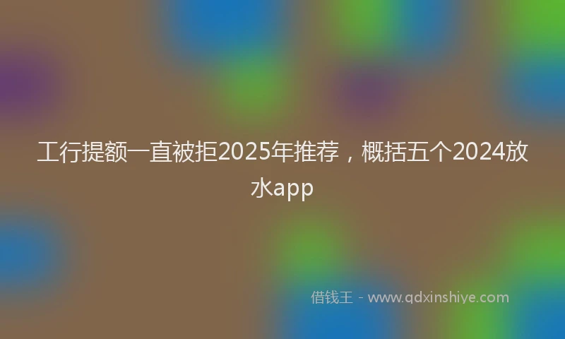 工行提额一直被拒2025年推荐，概括五个2024放水app