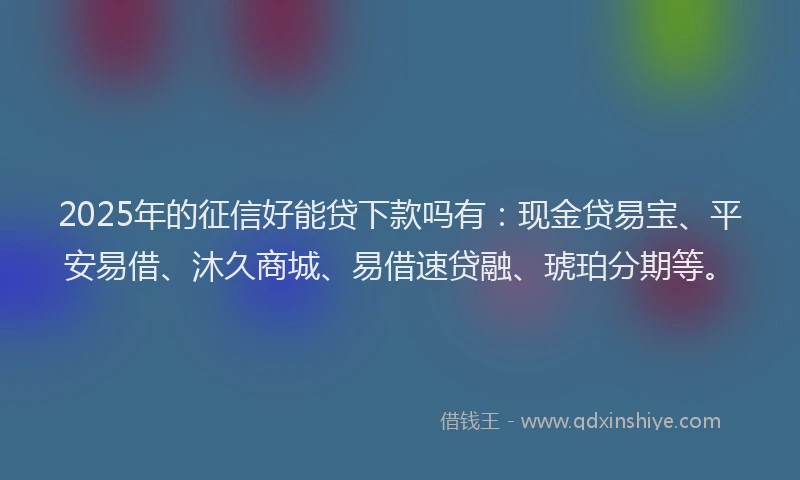 2025年的征信好能贷下款吗有：现金贷易宝、平安易借、沐久商城、易借速贷融、琥珀分期等。