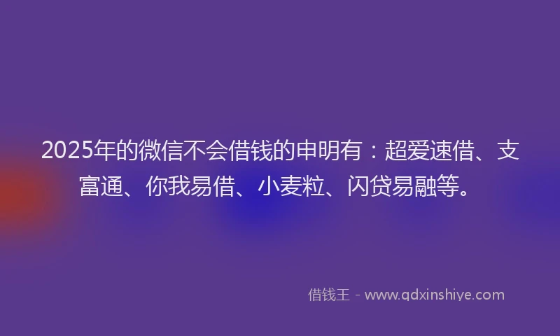 2025年的微信不会借钱的申明有：超爱速借、支富通、你我易借、小麦粒、闪贷易融等。