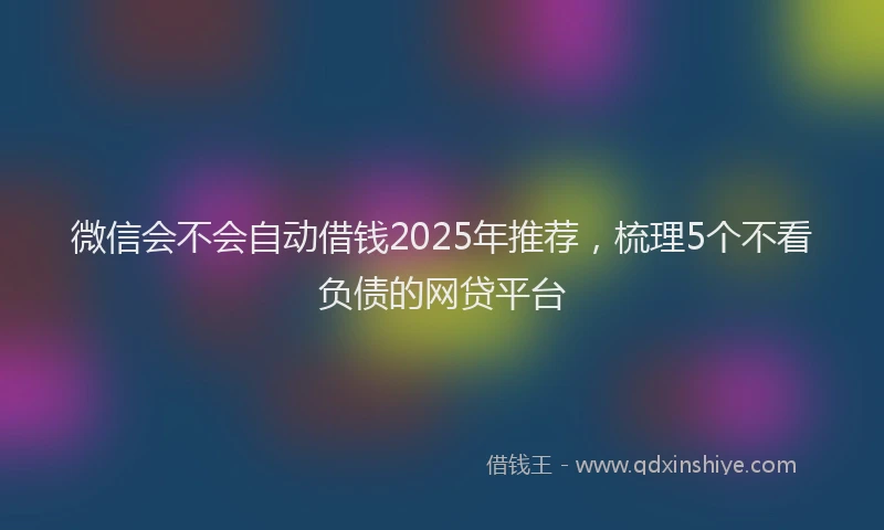 微信会不会自动借钱2025年推荐，梳理5个不看负债的网贷平台