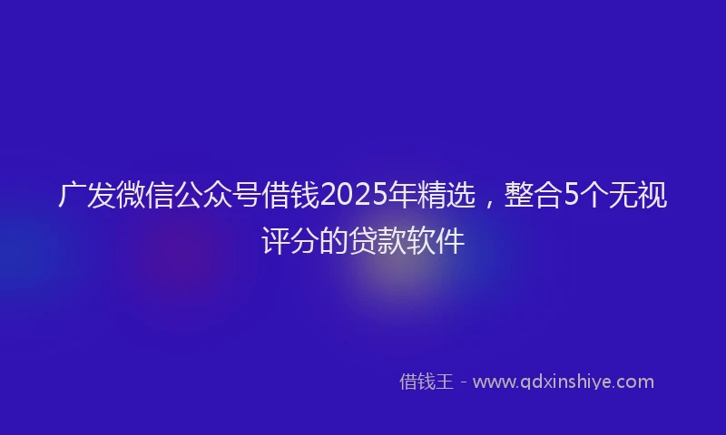 广发微信公众号借钱2025年精选，整合5个无视评分的贷款软件