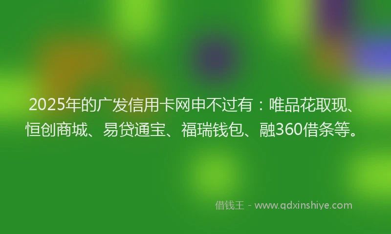 2025年的广发信用卡网申不过有：唯品花取现、恒创商城、易贷通宝、福瑞钱包、融360借条等。
