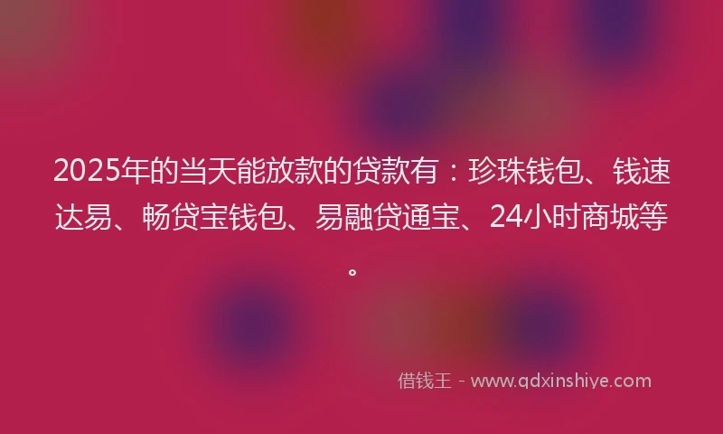 2025年的当天能放款的贷款有：珍珠钱包、钱速达易、畅贷宝钱包、易融贷通宝、24小时商城等。