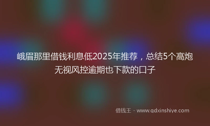 峨眉那里借钱利息低2025年推荐，总结5个高炮无视风控逾期也下款的口子