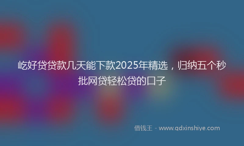 屹好贷贷款几天能下款2025年精选，归纳五个秒批网贷轻松贷的口子