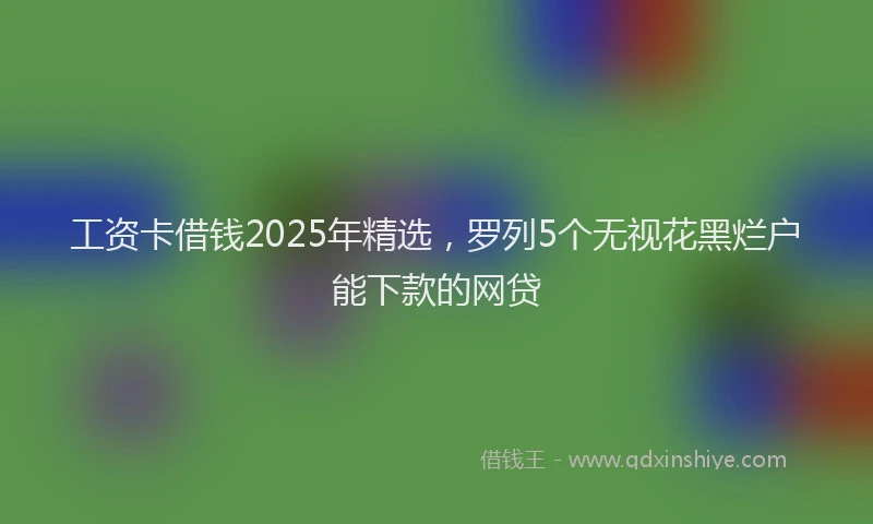 工资卡借钱2025年精选，罗列5个无视花黑烂户能下款的网贷