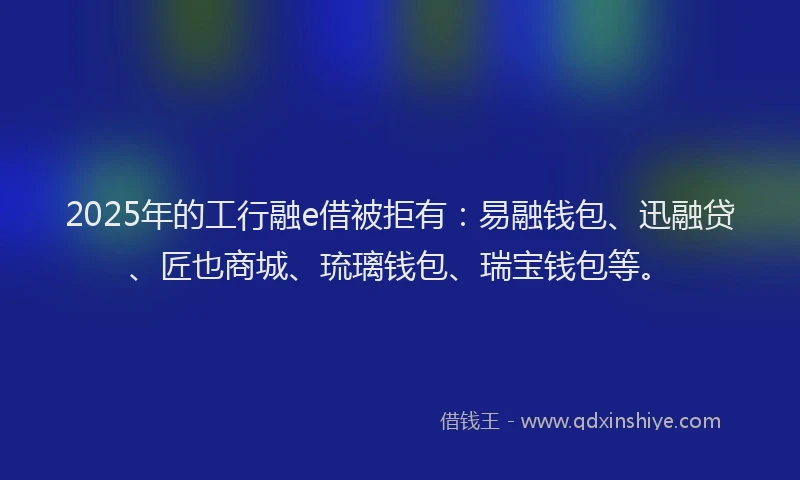 2025年的工行融e借被拒有：易融钱包、迅融贷、匠也商城、琉璃钱包、瑞宝钱包等。