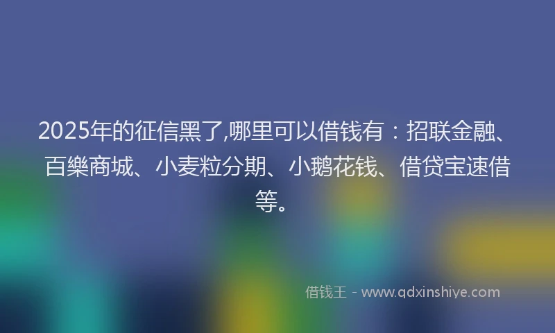 2025年的征信黑了,哪里可以借钱有：招联金融、百樂商城、小麦粒分期、小鹅花钱、借贷宝速借等。