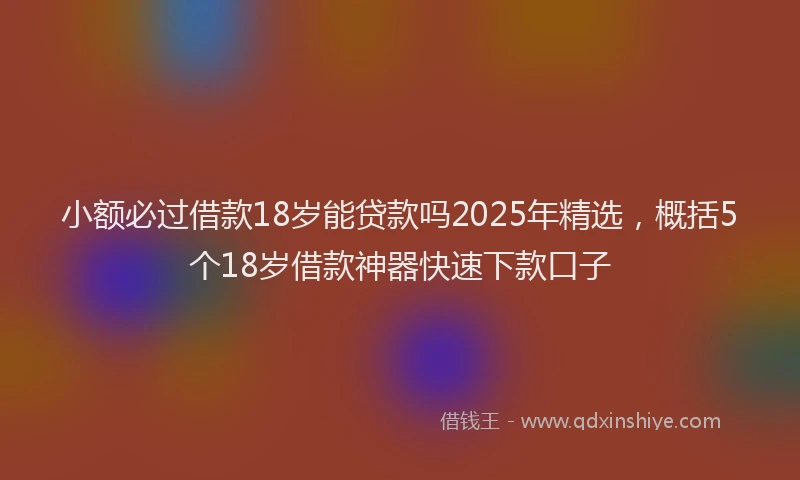 小额必过借款18岁能贷款吗2025年精选，概括5个18岁借款神器快速下款口子