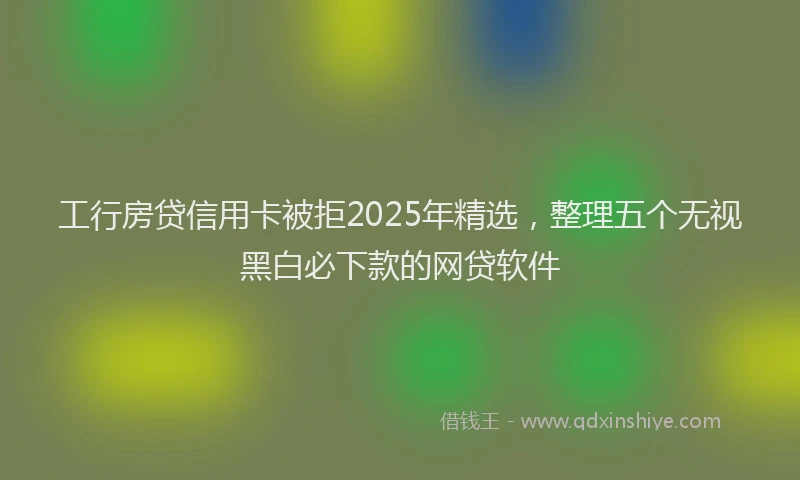 工行房贷信用卡被拒2025年精选，整理五个无视黑白必下款的网贷软件