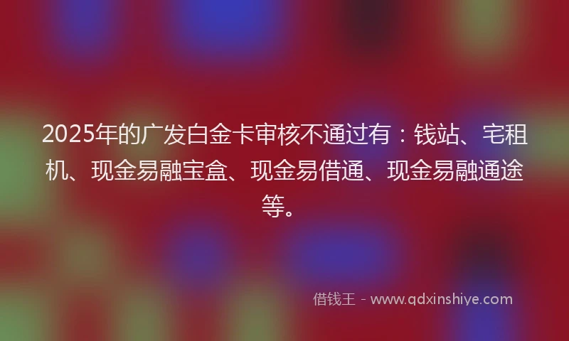 2025年的广发白金卡审核不通过有：钱站、宅租机、现金易融宝盒、现金易借通、现金易融通途等。