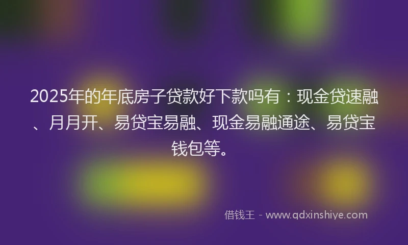 2025年的年底房子贷款好下款吗有：现金贷速融、月月开、易贷宝易融、现金易融通途、易贷宝钱包等。
