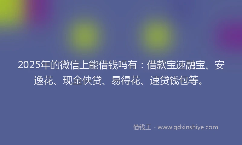 2025年的微信上能借钱吗有：借款宝速融宝、安逸花、现金侠贷、易得花、速贷钱包等。