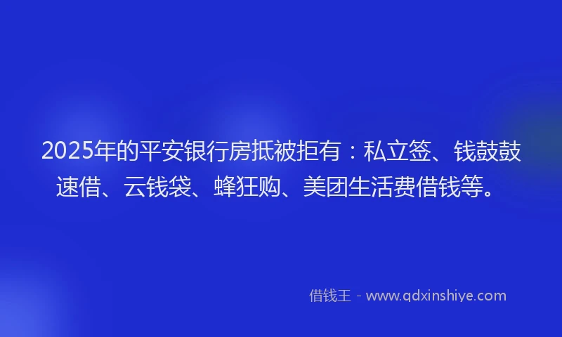 2025年的平安银行房抵被拒有：私立签、钱鼓鼓速借、云钱袋、蜂狂购、美团生活费借钱等。