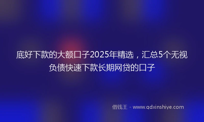 底好下款的大额口子2025年精选，汇总5个无视负债快速下款长期网贷的口子