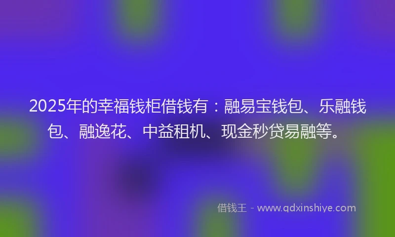 2025年的幸福钱柜借钱有：融易宝钱包、乐融钱包、融逸花、中益租机、现金秒贷易融等。