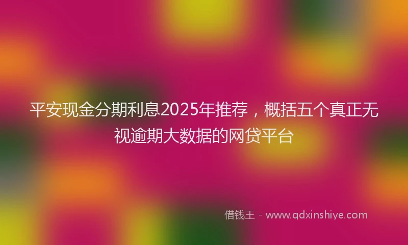 平安现金分期利息2025年推荐，概括五个真正无视逾期大数据的网贷平台