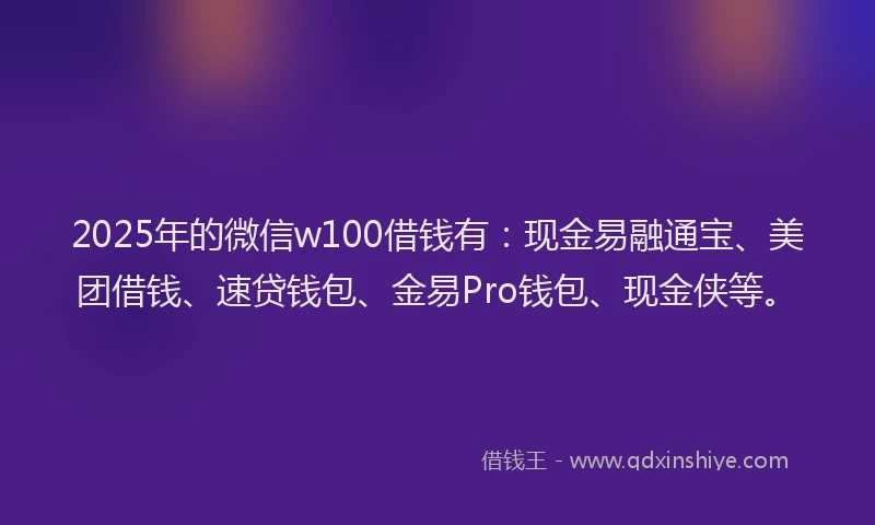 2025年的微信w100借钱有：现金易融通宝、美团借钱、速贷钱包、金易Pro钱包、现金侠等。