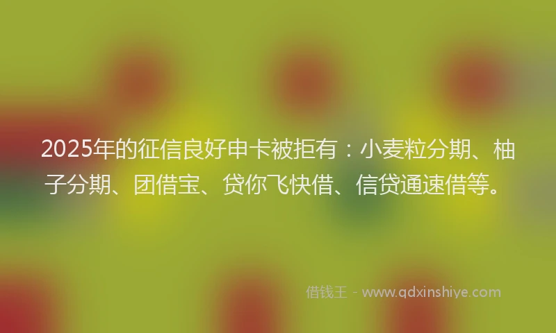 2025年的征信良好申卡被拒有：小麦粒分期、柚子分期、团借宝、贷你飞快借、信贷通速借等。