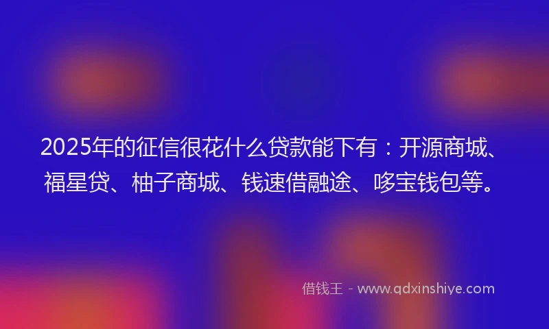 2025年的征信很花什么贷款能下有：开源商城、福星贷、柚子商城、钱速借融途、哆宝钱包等。