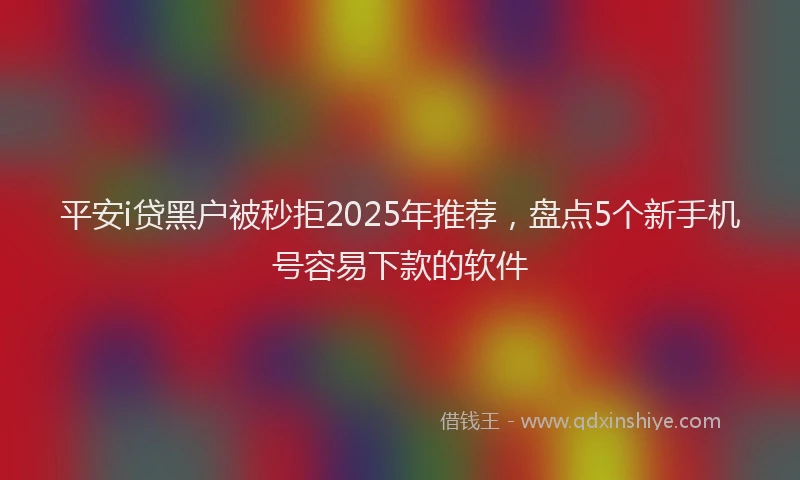 平安i贷黑户被秒拒2025年推荐，盘点5个新手机号容易下款的软件