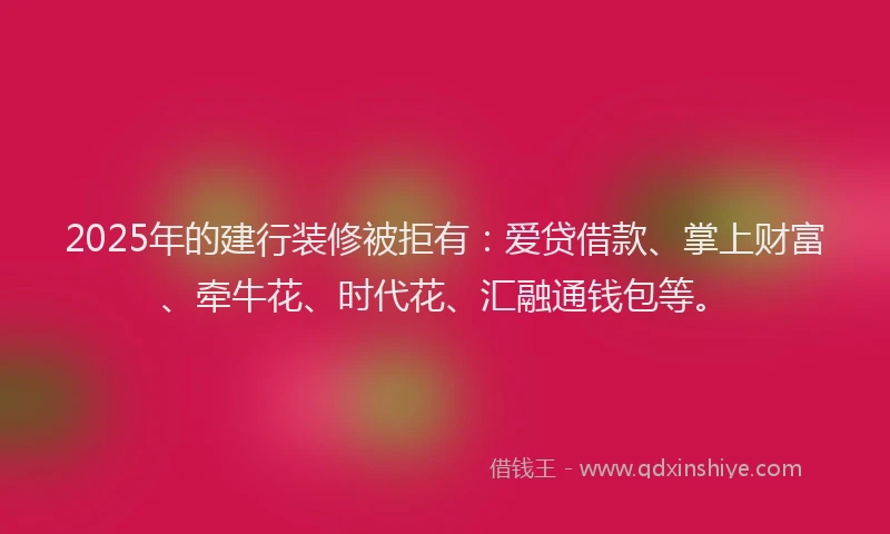 2025年的建行装修被拒有：爱贷借款、掌上财富、牵牛花、时代花、汇融通钱包等。