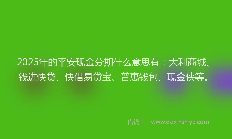2025年的平安现金分期什么意思有：大利商城、钱进快贷、快借易贷宝、普惠钱包、现金侠等。