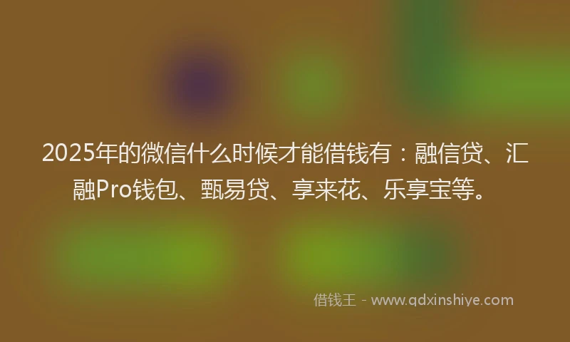 2025年的微信什么时候才能借钱有：融信贷、汇融Pro钱包、甄易贷、享来花、乐享宝等。