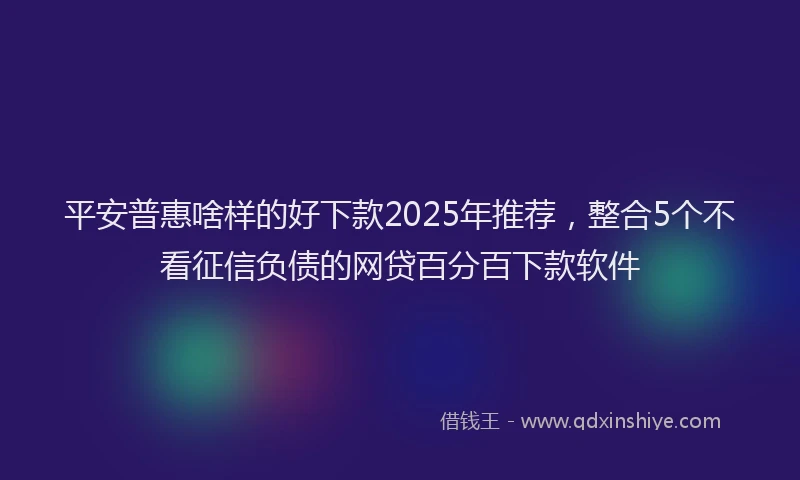 平安普惠啥样的好下款2025年推荐，整合5个不看征信负债的网贷百分百下款软件