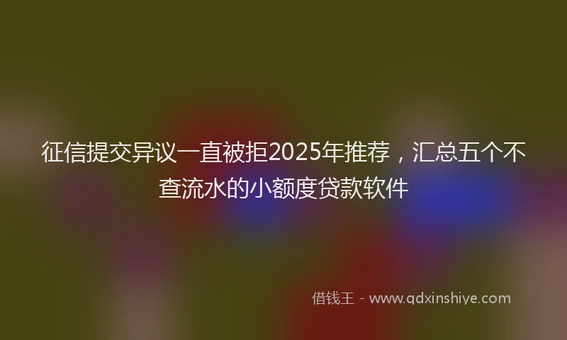 征信提交异议一直被拒2025年推荐，汇总五个不查流水的小额度贷款软件