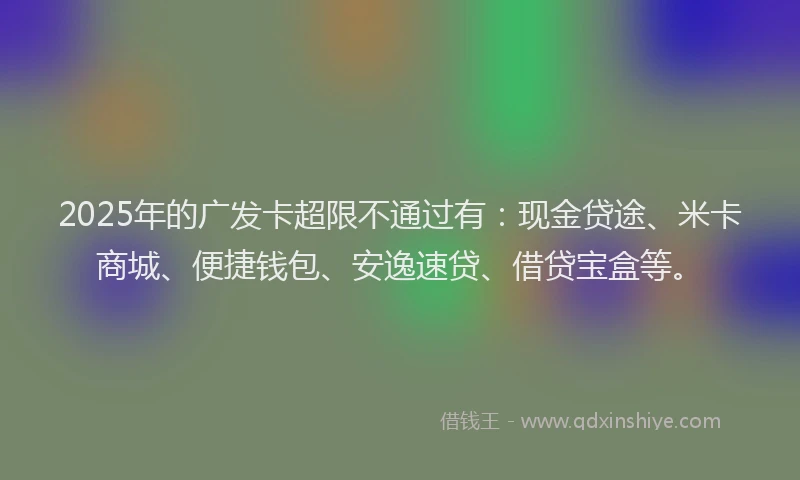 2025年的广发卡超限不通过有：现金贷途、米卡商城、便捷钱包、安逸速贷、借贷宝盒等。