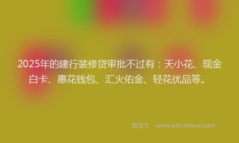 2025年的建行装修贷审批不过有：天小花、现金白卡、惠花钱包、汇火佑金、轻花优品等。