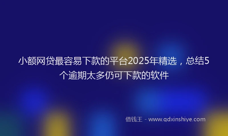 小额网贷最容易下款的平台2025年精选，总结5个逾期太多仍可下款的软件