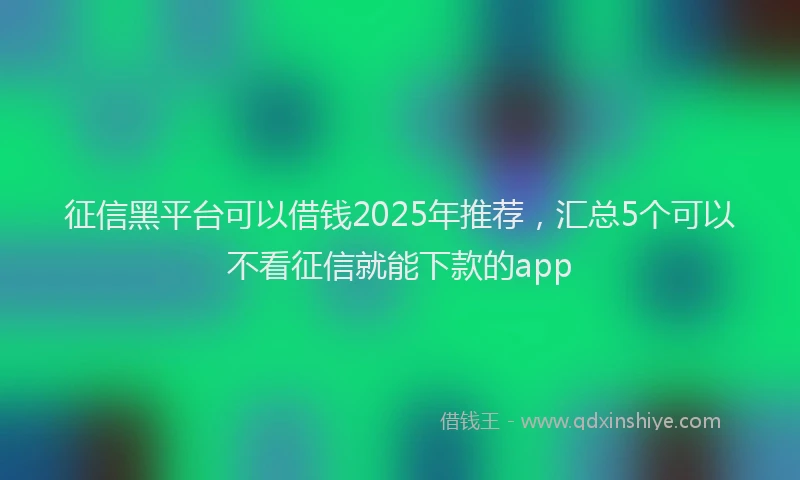 征信黑平台可以借钱2025年推荐，汇总5个可以不看征信就能下款的app