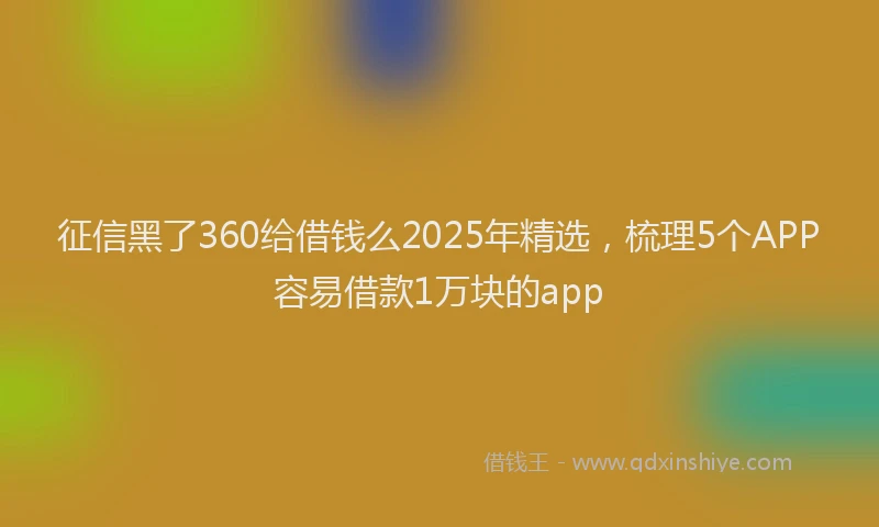 征信黑了360给借钱么2025年精选，梳理5个APP容易借款1万块的app