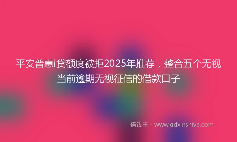平安普惠i贷额度被拒2025年推荐，整合五个无视当前逾期无视征信的借款口子