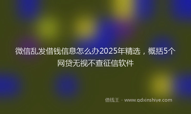 微信乱发借钱信息怎么办2025年精选，概括5个网贷无视不查征信软件