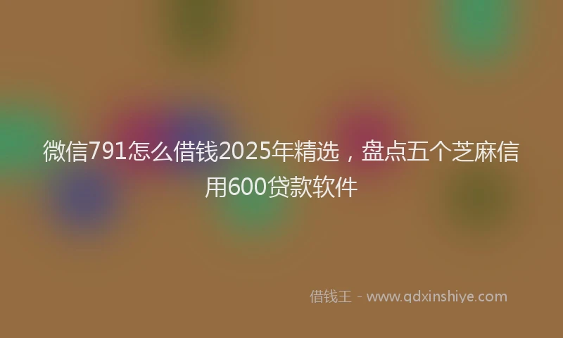 微信791怎么借钱2025年精选，盘点五个芝麻信用600贷款软件