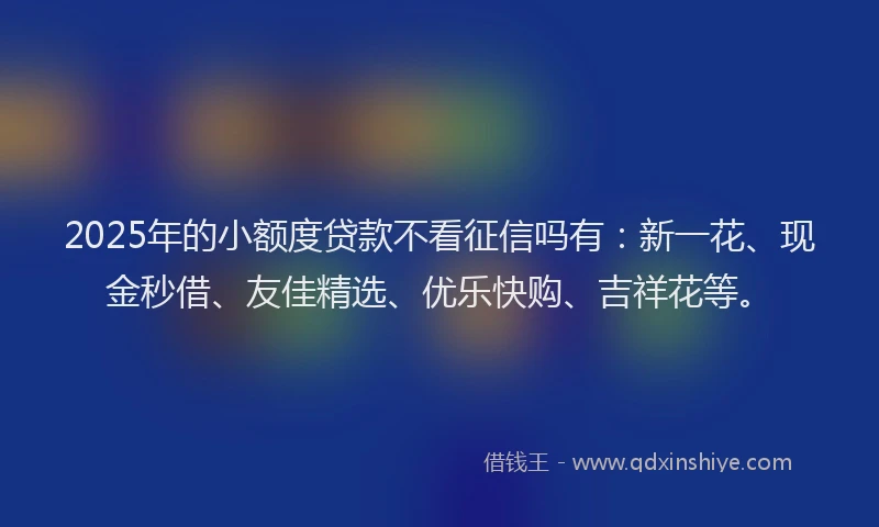 2025年的小额度贷款不看征信吗有：新一花、现金秒借、友佳精选、优乐快购、吉祥花等。