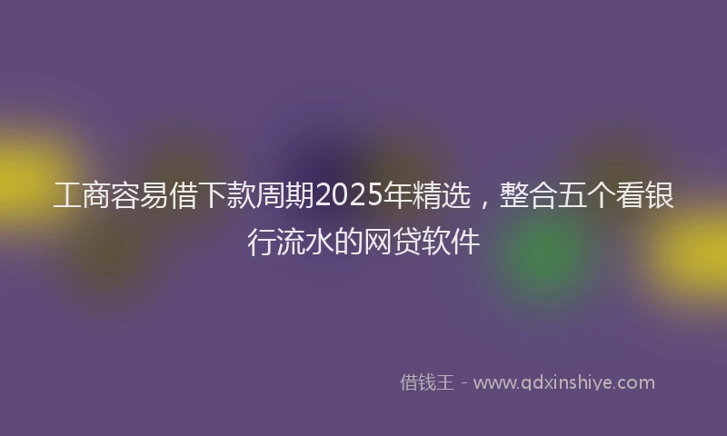工商容易借下款周期2025年精选，整合五个看银行流水的网贷软件