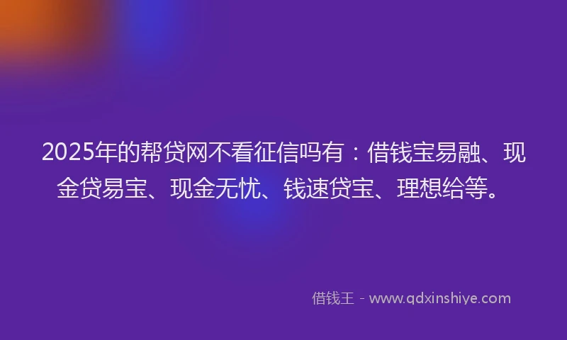 2025年的帮贷网不看征信吗有：借钱宝易融、现金贷易宝、现金无忧、钱速贷宝、理想给等。
