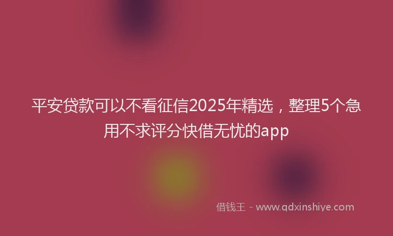 平安贷款可以不看征信2025年精选，整理5个急用不求评分快借无忧的app