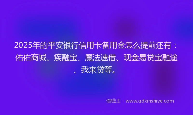 2025年的平安银行信用卡备用金怎么提前还有：佑佑商城、疾融宝、魔法速借、现金易贷宝融途、我来贷等。
