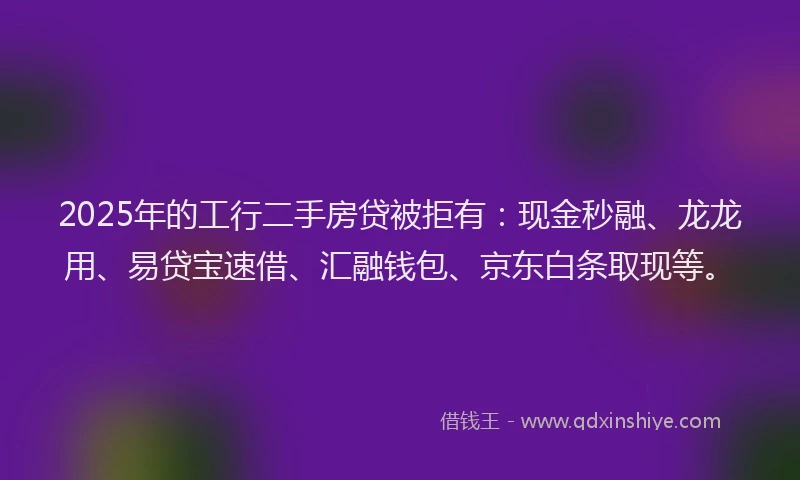 2025年的工行二手房贷被拒有：现金秒融、龙龙用、易贷宝速借、汇融钱包、京东白条取现等。