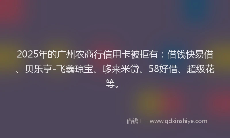 2025年的广州农商行信用卡被拒有：借钱快易借、贝乐享-飞鑫琼宝、哆来米贷、58好借、超级花等。