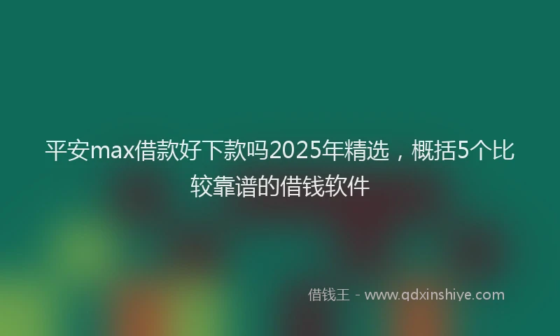 平安max借款好下款吗2025年精选，概括5个比较靠谱的借钱软件